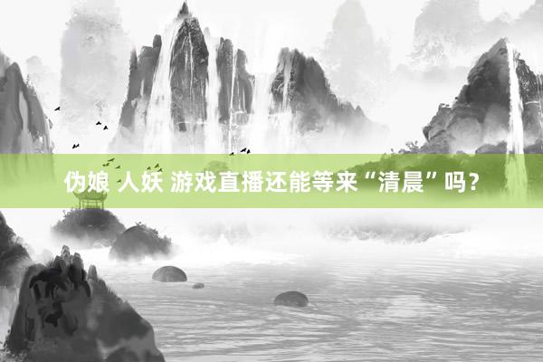 伪娘 人妖 游戏直播还能等来“清晨”吗？