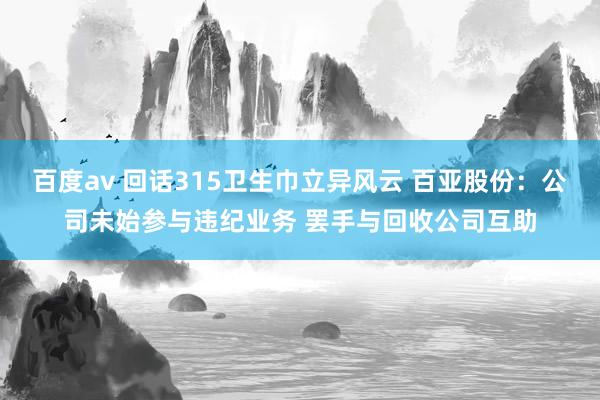 百度av 回话315卫生巾立异风云 百亚股份：公司未始参与违纪业务 罢手与回收公司互助